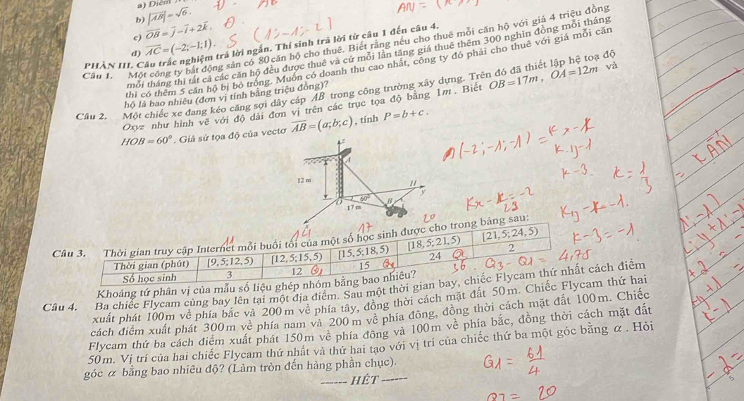 a) Diểm
b) |vector AB|=sqrt(6).
c) overline OB=overline j-overline i+2overline k
d) overline AC=(-2;-1;1) trả lời ngắn. Thí sinh trả lời từ câu 1 đến câu 4.
Câu 1. Một công ty bắt động sản có 80 căn hộ cho thuê. Biết rằng nều cho thuê mỗi căn hộ với giá 4 triều đồng
thổi tháng thị tất cả các căn hộ đều được thuê và cứ mỗi lãn tăng giá thuê thêm 300 nghìn đồng mỗi tháng
thi có thêm 5 căn hộ bị bỏ trống. Muồn có doanh thu cao nhất, công ty đó phải cho thuê với giá mỗi căn
phàn III. C
Cầu 2. Một chiếc xe đang kéo căng sợi dây cáp AB trong công trường xây dựng. Trên đó đã thiết lập hệ toạ độ
hộ là bao nhiêu (đơn vị tính bằng triệu đồng)?
Oxyz như hình vẽ với độ dài đơn vị trên các trục tọa độ bằng 1m. Biết OB=17m,OA=12m và
HOB=60° Giả sử tọa độ của vectơ overline AB=(a;b;c) , tính P=b+c.
12 m
1/
y
60°
17 m
C bảng sau:
Khoảng tứ phân vị của mẫu số 
Cầu 4. Ba chiếc Flycam cùng bay lên tại một địa điểm. Sau một thời gcách điểm
xuất phát 100m về phía bắc và 200m về phía tây, đồng thời cách mặt đất 50m. Chm thứ hai
cách điểm xuất phát 300m về phía nam và 200m về phía đông, đồng thời cách mặt đất 100m. Chiếc
Flycam thứ ba cách điểm xuất phát 150m về phía đồng và 100m về phía bắc, đồng thời cách mặt đất
50m. Vị trí của hai chiếc Flycam thứ nhất và thứ hai tạo với vị trí của chiếc thứ ba một góc bằng α . Hỏi
góc α bằng bao nhiêu độ? (Làm tròn đến hàng phần chục).
_hét