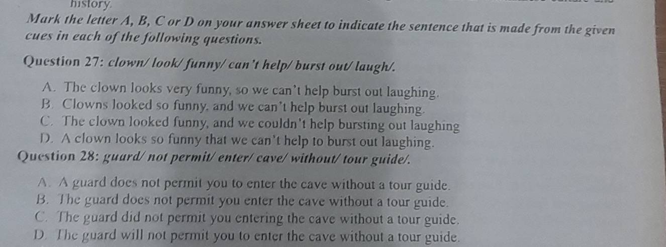 history.
Mark the letter A, B, C or D on your answer sheet to indicate the sentence that is made from the given
cues in each of the following questions.
Question 27: clown/ look/ funny/ can't help/ burst out/ laugh/.
A. The clown looks very funny, so we can’t help burst out laughing.
B. Clowns looked so funny, and we can’t help burst out laughing.
C. The clown looked funny, and we couldn't help bursting out laughing
D. A clown looks so funny that we can’t help to burst out laughing.
Question 28: guard/ not permit/ enter/ cave/ without/ tour guide/.
A. A guard does not permit you to enter the cave without a tour guide.
B. The guard does not permit you enter the cave without a tour guide.
C. The guard did not permit you entering the cave without a tour guide.
D. The guard will not permit you to enter the cave without a tour guide.