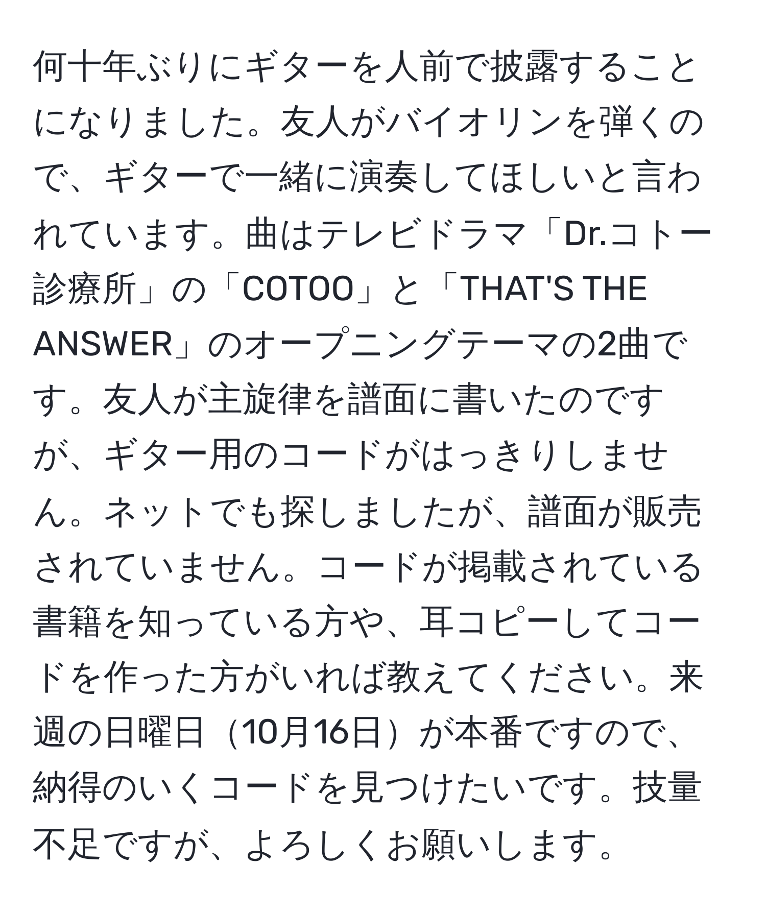 何十年ぶりにギターを人前で披露することになりました。友人がバイオリンを弾くので、ギターで一緒に演奏してほしいと言われています。曲はテレビドラマ「Dr.コトー診療所」の「COTOO」と「THAT'S THE ANSWER」のオープニングテーマの2曲です。友人が主旋律を譜面に書いたのですが、ギター用のコードがはっきりしません。ネットでも探しましたが、譜面が販売されていません。コードが掲載されている書籍を知っている方や、耳コピーしてコードを作った方がいれば教えてください。来週の日曜日10月16日が本番ですので、納得のいくコードを見つけたいです。技量不足ですが、よろしくお願いします。