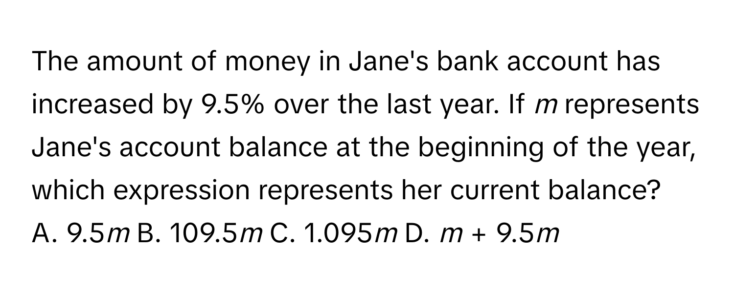 The amount of money in Jane's bank account has increased by 9.5% over the last year. If *m* represents Jane's account balance at the beginning of the year, which expression represents her current balance?

A. 9.5*m* B. 109.5*m* C. 1.095*m* D. *m* + 9.5*m*