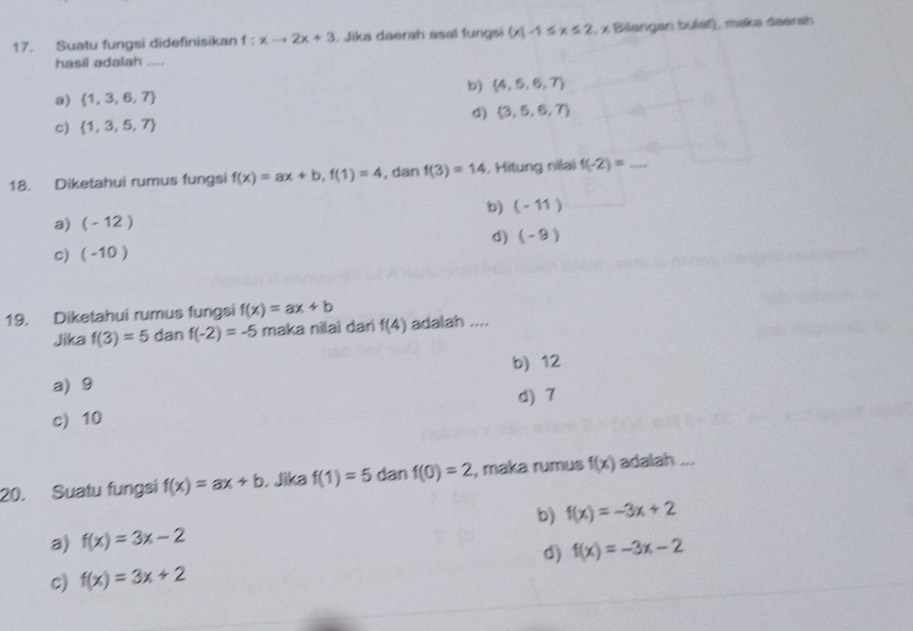 Suatu fungsi didefinisikan f:xto 2x+3. Jika daerah asal fungsi  x|-1≤ x≤ 2 , x Bilangan bulaf), maka daersh
hasil adalah ....
b)  4,5,6,7
a)  1,3,6,7
d)  3,5,6,7
c)  1,3,5,7
18. Diketahui rumus fungsi f(x)=ax+b, f(1)=4 , dan f(3)=14. Hitung nilai f(-2)= _
b) (-11)
a) (-12)
d) (-9)
c) (-10)
19. Diketahui rumus fungsi f(x)=ax+b
Jika f(3)=5 dan f(-2)=-5 maka nilai dari f(4) adalah ....
a) 9 b) 12
d) 7
c) 10
20. Suatu fungsi f(x)=ax+b , Jika f(1)=5 dan f(0)=2 , maka rumus f(x) adalah ...
a) f(x)=3x-2 b) f(x)=-3x+2
d) f(x)=-3x-2
c) f(x)=3x+2