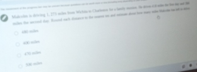Malcolns in driving 1, 273 miles foos Wchina is Chates te a famly omes. He from418 mãe te f te ad 396
miles the secoed day. Ronid each distance is the sers is and eaimes dont how may ohe Mded tsof w dtes
430 mlm
400 miles
470 miles
500 miles