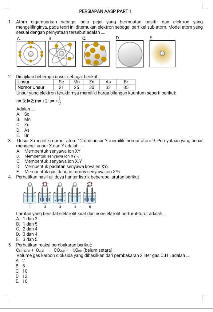 PERSIAPAN AASP PART 1
1. Atom digambarkan sebagai bola pejal yang bermuatan positif dan elektron yang
mengelilinginya, pada teori ini ditemukan elektron sebagai partikel sub atom. Model atom yang
sesuai dengan pernyataan tersebut adalah ....
A. B. C. D. E.
2. Disajikan beberapa unsur sebagai berikut :
Unsur yang elektron terakhirnya memiliki harga bilangan kuantum seperti berikut:
n=3;l=2;m=+2;s=+ 1/2 
Adalah ....
A. Sc
B. Mn
C. Zn
D. As
E. Br
3. Unsur X memiliki nomor atom 12 dan unsur Y memiliki nomor atom 9. Pernyataan yang benar
mengenai unsur X dan Y adalah ....
A. Membentuk senyawa ion XY
B. Membentuk senyawa ion XY-_2
C. Membentuk senyawa ion x
D. Membentuk padatan senyawa kovalen XYs
E. Membentuk gas dengan rumus senyawa ion XY₃
4. Perhatikan hasil uji daya hantar listrik beberapa larutan berikut
Larutan yang bersifat elektrolit kuat dan nonelektrolit berturut-turut adalah ....
A. 1 dan 3
B. 1 dan 5
C. 2 dan 4
D. 3 dan 4
E. 3 dan 5
5. Perhatikan reaksi pembakaran berikut:
C_5H_12(g)+O_2(g)to CO_2(g)+H_2O_(g) (belum setara)
Volume gas karbon dioksida yang dihasilkan dari pembakaran 2 liter gas C₅H₁₂adalah ....
A. 2
B.5
C. 10
D. 12
E. 16