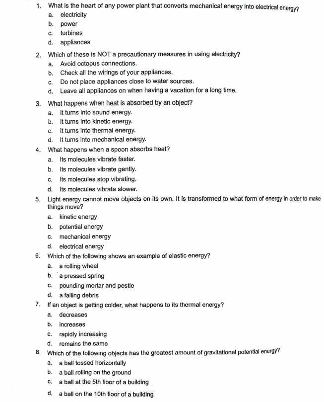 What is the heart of any power plant that converts mechanical energy into electrical energy?
a. electricity
b. power
c. turbines
d. appliances
2. Which of these is NOT a precautionary measures in using electricity?
a. Avoid octopus connections.
b. Check all the wirings of your appliances.
c. Do not place appliances close to water sources.
d. Leave all appliances on when having a vacation for a long time.
3. What happens when heat is absorbed by an object?
a. It turs into sound energy.
b. It turns into kinetic energy.
c. It turns into thermal energy.
d. It turns into mechanical energy.
4. What happens when a spoon absorbs heat?
a. Its molecules vibrate faster.
b. Its molecules vibrate gently.
c. Its molecules stop vibrating.
d. Its molecules vibrate slower.
5. Light energy cannot move objects on its own. It is transformed to what form of energy in order to make
things move?
a. kinetic energy
b. potential energy
c. mechanical energy
d. electrical energy
6. Which of the following shows an example of elastic energy?
a. a rolling wheel
b. a pressed spring
c. pounding mortar and pestle
d. a falling debris
7. If an object is getting colder, what happens to its thermal energy?
a. decreases
b. increases
c. rapidly increasing
d. remains the same
8. Which of the following objects has the greatest amount of gravitational potential energy?
a. a ball tossed horizontally
b. a ball rolling on the ground
c. a ball at the 5th floor of a building
d. a ball on the 10th floor of a building