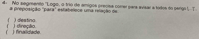 4- No segmento “Logo, o trio de amigos precisa correr para avisar a todos do perigo (...]”.
a preposição “para” estabelece uma relação de:
 ) destino.
 ) direção.
( ) finalidade.