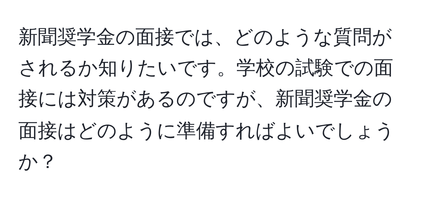 新聞奨学金の面接では、どのような質問がされるか知りたいです。学校の試験での面接には対策があるのですが、新聞奨学金の面接はどのように準備すればよいでしょうか？