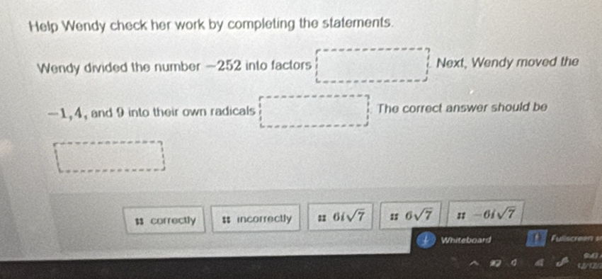 Help Wendy check her work by completing the statements.
Wendy divided the number -252 into factors Next, Wendy moved the
-1, 4, and 9 into their own radicals The correct answer should be
$ correctly $$ incorrectly = 6isqrt(7) 1 $ 6sqrt(7) π -6isqrt(7)
Whiteboard Fullscreen s