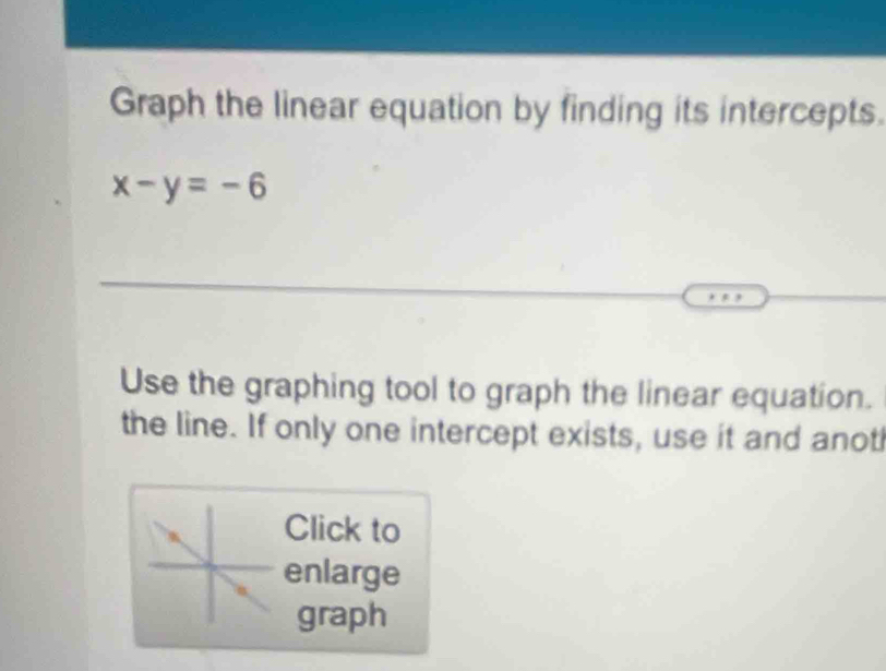 Graph the linear equation by finding its intercepts.
x-y=-6
Use the graphing tool to graph the linear equation. 
the line. If only one intercept exists, use it and anot 
Click to 
enlarge 
graph