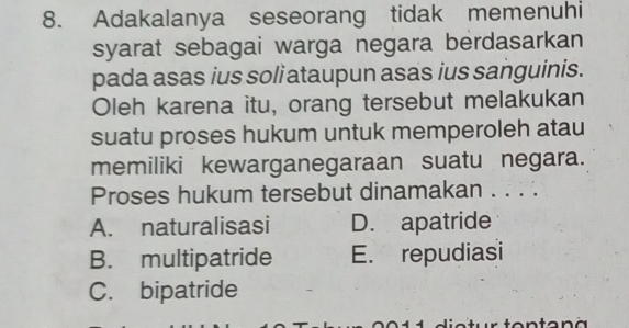 Adakalanya seseorang tidak memenuhi
syarat sebagai warga negara berdasarkan
pada asas ius soli ataupun asas ius sanguinis.
Oleh karena itu, orang tersebut melakukan
suatu proses hukum untuk memperoleh atau
memiliki kewarganegaraan suatu negara.
Proses hukum tersebut dinamakan . . . .
A. naturalisasi D. apatride
B. multipatride E. repudiasi
C. bipatride