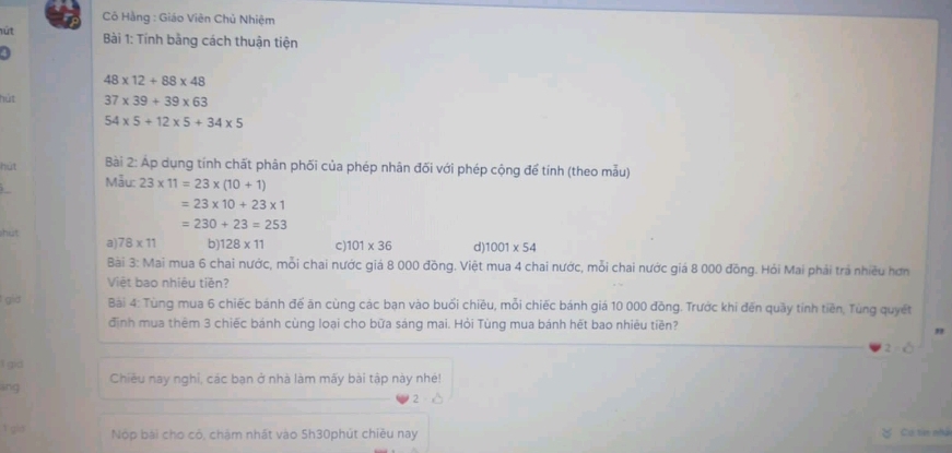 Cô Hằng : Giáo Viên Chủ Nhiệm
út Bài 1: Tính bằng cách thuận tiện
48* 12+88* 48
hút 37* 39+39* 63
54* 5+12* 5+34* 5
Bài 2: Áp dụng tính chất phân phối của phép nhân đối với phép cộng để tính (theo mẫu)
hút Māu: 23* 11=23* (10+1)
=23* 10+23* 1
=230+23=253
shut
a) 78* 11 b) 128* 11 C) 101* 36 d) 1001* 54
Bài 3: Mai mua 6 chai nước, mỗi chai nước giá 8 000 đồng. Việt mua 4 chai nước, mỗi chai nước giá 8 000 đồng. Hỏi Mai phải trả nhiều hơn
Việt bao nhiêu tiền?
gia Bài 4: Tùng mua 6 chiếc bánh đế ăn cùng các bạn vào buổi chiêu, mỗi chiếc bánh giá 10 000 đồng. Trước khi đến quầy tính tiền, Tùng quyết
định mua thêm 3 chiếc bánh cùng loại cho bữa sáng mai. Hỏi Tùng mua bánh hết bao nhiêu tiền?
"
I gid
ing Chiều nay nghỉ, các bạn ở nhà làm mấy bài tập này nhẻ!
1 gis Nộp bài cho có, chám nhất vào 5h30phút chiều nay
Cụ tin nhà