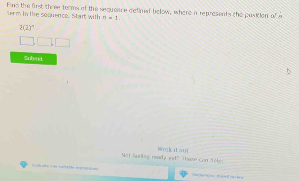 Find the first three terms of the sequence defined below, where n represents the position of a 
term in the sequence. Start with n=1.
2(2)^n
□ ,□ ,□ 
Submit 
Work it out 
Not feeling ready yet? These can help: 
Evaluate one-variable expressions Sequences: mixed review