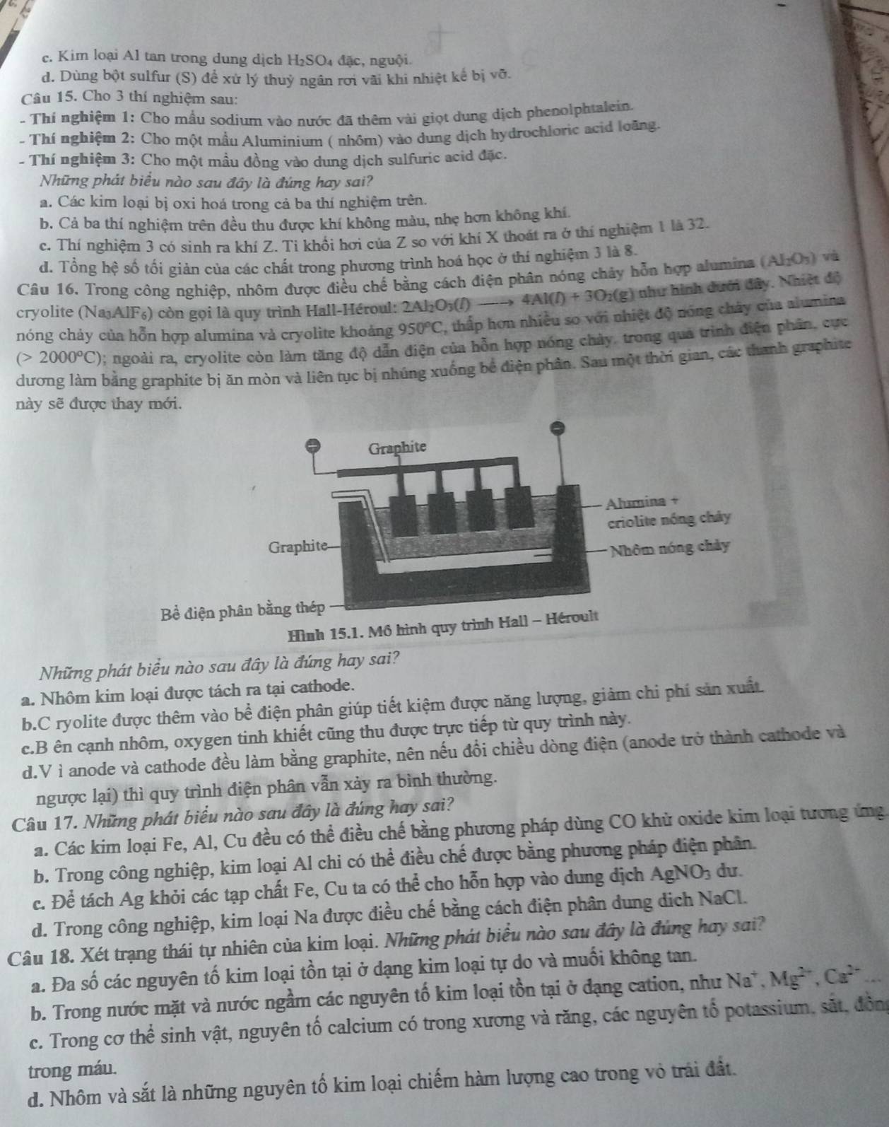 c. Kim loại Al tan trong dung dịch H₂SO₄ đặc, nguội.
d. Dùng bột sulfur (S) để xử lý thuỷ ngân rơi vãi khi nhiệt kế bị Voverline O.
Câu 15. Cho 3 thí nghiệm sau:
- Thí nghiệm 1: Cho mẫu sodium vào nước đã thêm vài giọt dung dịch phenolphtalein.
- Thí nghiệm 2: Cho một mầu Aluminium ( nhôm) vào dung dịch hydrochloric acid loàng.
- Thí nghiệm 3: Cho một mầu đồng vào dung dịch sulfuric acid đặc.
Những phát biểu nào sau đây là đúng hay sai?
a. Các kim loại bị oxi hoá trong cả ba thí nghiệm trên.
b. Cả ba thí nghiệm trên đều thu được khí không màu, nhẹ hơn không khí.
c. Thí nghiệm 3 có sinh ra khí Z. Tỉ khổi hơi của Z so với khí X thoát ra ở thí nghiệm 1 là 32.
d. Tổng hệ số tối giản của các chất trong phương trình hoá học ở thí nghiệm 3 là 8.
Cầu 16. Trong công nghiệp, nhôm được điều chế bằng cách điện phân nóng chảy hỗn hợp alumina (AI_2O_3) và
cryolite (NajAlF₆) còn gọi là quy trình Hall-Héroul: 2Al_2O_3(l) 4Al(l)+3O_2(g) ) như hình dưới đây. Nhiệt độ
nóng chảy của hỗn hợp alumina và cryolite khoảng 950°C , thấp hơn nhiều so với nhiệt độ nóng chây của alumina
(>2000°C); ngoài ra, cryolite còn làm tăng độ dẫn điện của hỗn hợp nóng chảy. trong qua trình điện phân, cực
dương làm bằng graphíte bị ăn mòn và liên tục bị nhúng xuống bể điện phân. Sau một thời gian, các thanh graphite
này sẽ được thay mới.
Bề 
Những phát biểu nào sau đây là đứng hay sai?
a. Nhôm kim loại được tách ra tại cathode.
b.C ryolite được thêm vào bể điện phân giúp tiết kiệm được năng lượng, giảm chi phí sản xuất
c.B ên cạnh nhôm, oxygen tinh khiết cũng thu được trực tiếp từ quy trình này.
d.V ì anode và cathode đều làm bằng graphite, nên nếu đồi chiều dòng điện (anode trở thành cathode và
ngược lại) thì quy trình điện phân vẫn xảy ra bình thường.
Câu 17. Những phát biểu nào sau đây là đúng hay sai?
a. Các kim loại Fe, Al, Cu đều có thể điều chế bằng phương pháp dùng CO khử oxide kim loại tương ứng
b. Trong công nghiệp, kim loại Al chi có thể điều chế được bằng phương pháp điện phân.
c. Để tách Ag khỏi các tạp chất Fe, Cu ta có thể cho hỗn hợp vào dung dịch AgNO_3 du.
d. Trong công nghiệp, kim loại Na được điều chế bằng cách điện phân dung dịch NaCl.
Câu 18. Xét trạng thái tự nhiên của kim loại. Những phát biểu nào sau đây là đúng hay sai?
a. Đa số các nguyên tố kim loại tồn tại ở dạng kim loại tự do và muối không tan.
b. Trong nước mặt và nước ngầm các nguyên tố kim loại tồn tại ở đạng cation, như Na^+,Mg^(2+),Ca^(2+) _
c. Trong cơ thể sinh vật, nguyên tố calcium có trong xương và răng, các nguyên tố potassium, sắt, đồng
trong máu.
d. Nhôm và sắt là những nguyên tố kim loại chiếm hàm lượng cao trong vỏ trái đất.