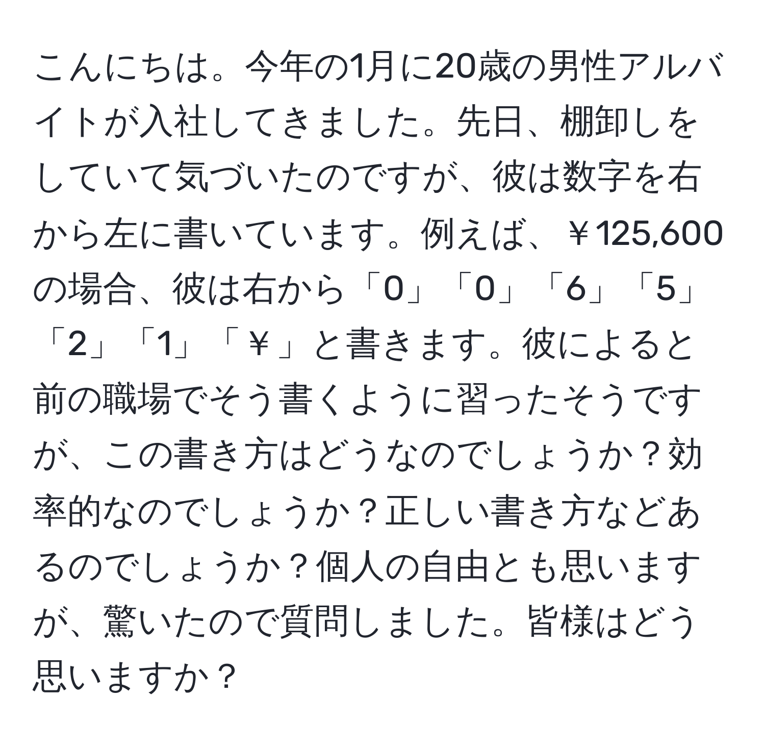 こんにちは。今年の1月に20歳の男性アルバイトが入社してきました。先日、棚卸しをしていて気づいたのですが、彼は数字を右から左に書いています。例えば、￥125,600の場合、彼は右から「0」「0」「6」「5」「2」「1」「￥」と書きます。彼によると前の職場でそう書くように習ったそうですが、この書き方はどうなのでしょうか？効率的なのでしょうか？正しい書き方などあるのでしょうか？個人の自由とも思いますが、驚いたので質問しました。皆様はどう思いますか？