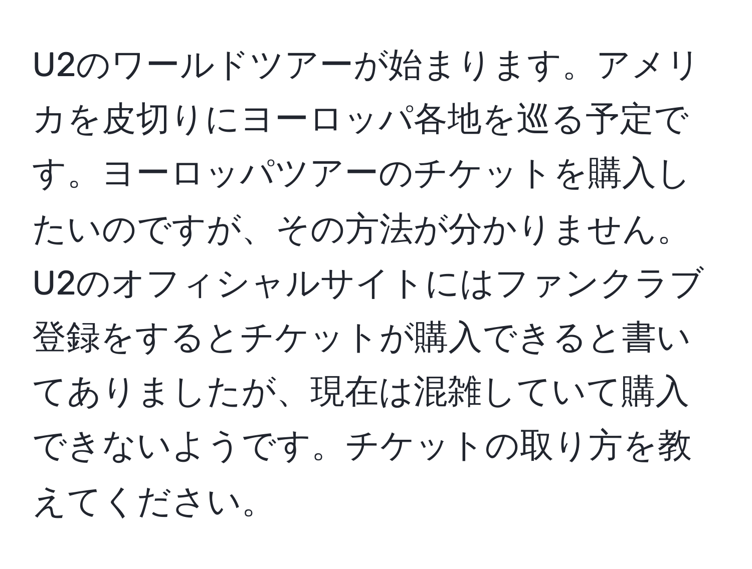 U2のワールドツアーが始まります。アメリカを皮切りにヨーロッパ各地を巡る予定です。ヨーロッパツアーのチケットを購入したいのですが、その方法が分かりません。U2のオフィシャルサイトにはファンクラブ登録をするとチケットが購入できると書いてありましたが、現在は混雑していて購入できないようです。チケットの取り方を教えてください。