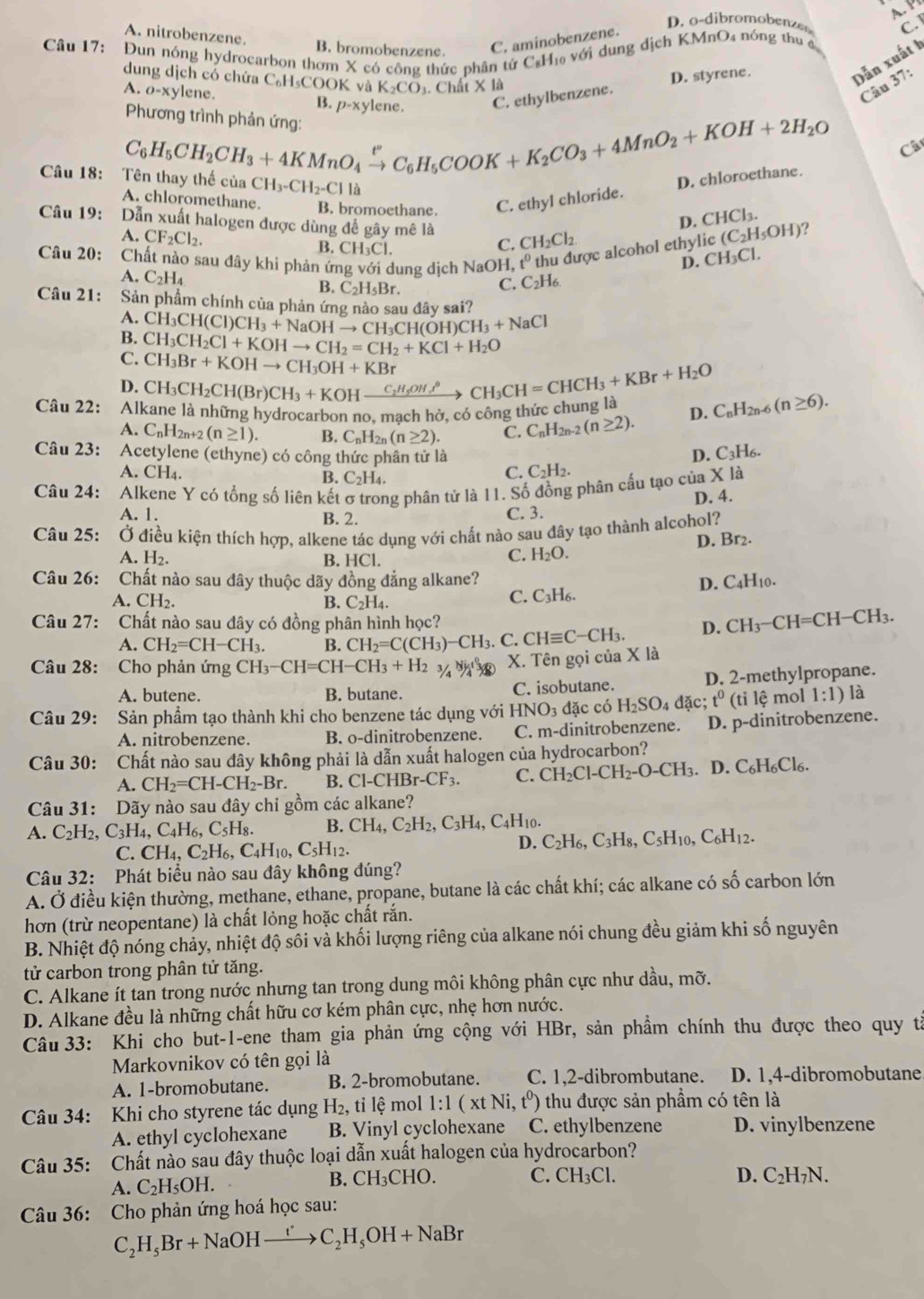 A P
D. odibromobenze C.
A. nitrobenzene B. bromobenzene. C. aminobenzene.
Câu 17: Đun nóng hydrocarbon thơm X có công thức phân tử C₆H₁ với dung dịch KMnO₄ nóng thu đ
dung dịch có chứa C₆H₃COOK và K_2CO Chú t* 1a
Câu 37:
A. o-xy lene. B. p-xylene.
C. ethylbenzene. D. styrene.
Dẫn xuất h
Câu 18:
C_6H_5CH_2CH_3+4KMnO_4xrightarrow [C_6H_5COOK+K_2CO_3+4MnO_2+KOH+2H_2O Phương trình phản ứng:
Câ
c u CH_3-CH_2-CII a
D. chloroethane.
A. chloromethane. B. bromoethane. C. ethyl chloride.
D. CHCl_3.
Câu 19: Dẫn xuất halogen được dùng để gây mê là CH_2Cl_2
A. CF_2Cl_2. B. CH_3Cl.
C.
Câu 20: Chất nào sau đây khi phản ứng với dung dịch NaOH, t^0 thu được alcohol ethylic (C_2H_5OH) ?
D. CH_3Cl.
A. C_2H_4 B. C_2H_5Br.
C.C2  7/6 
Câu 21: Sản phầm chính của phản ứng nào sau đây sai?
A.
B. CH_3CH(Cl)CH_3+NaOHto CH_3CH(OH)CH_3+NaCl
C. CH_3CH_2Cl+KOHto CH_2=CH_2+KCl+H_2O
CH_3Br+KOHto CH_3OH+KBr
D.
Câu 22:  Al CH_3CH_2CH(Br)CH_3+KOHxrightarrow C_2H_5OH,^circ CH_3CH=CHCH_3+KBr+H_2O
la những hydrocarbon no, mạch hở, có công thức chung là D. C_nH_2n- (n≥ 6).
A. C_nH_2n+2 (n≥ 1). B. C_nH_2n(n≥ 2). C. C_nH_2n-2(n≥ 2).
Câu 23: Acetylene (ethyne) có công thức phân tử là D. C_3H_6.
A. CH₄. B. C_2H_4.
C. C_2H_2.
Câu 24: Alkene Y có tổng số liên kết σ trong phân tử là 11. Số đồng phân cầu tạo của X là
A. 1. B. 2.
C. 3. D. 4.
Câu 25: Ở điều kiện thích hợp, alkene tác dụng với chất nào sau đây tạo thành alcohol?
D. Br2.
A. H_2. B. HCl.
C. H_2O.
Câu 26: :Chất nào sau đây thuộc dãy đồng đẳng alkane? D. C_4H_10.
A. CH_2. B. C_2H_4.
C. C_3H_6.
Câu 27: Chất nào sau đây có đồng phân hình học?
A. CH_2=CH-CH_3. B. CH_2=C(CH_3)-CH_3. r CHequiv C-CH_3. D. CH_3-CH=CH-CH_3.
Câu 28: Cho phản ứng CH_3-CH=CH-CH_3+H_2 X. Tên gọi của X là
A. butene. B. butane. C. isobutane. D. 2-methylpropane.
Câu 29: Sản phẩm tạo thành khi cho benzene tác dụng với k HNO_3 đặc có H_2SO_4dac; t^0(tile mol 1:1) là
A. nitrobenzene. B. o-dinitrobenzene. C. m-dinitrobenzene. D. p-dinitrobenzene.
Câu 30: Chất nào sau đây không phải là dẫn xuất halogen của hydrocarbon?
A. CH_2=CH-CH_2-Br. B. Cl-CHBr-CF_3. C. CH_2Cl-CH_2-O-CH_3. D.C_6H_6Cl_6.
Câu 31: Dãy nào sau đây chi gồm các alkane?
A. C_2H_2,C_3H_4,C_4H_6,C_5H_8. B. CH_4,C_2H_2,C_3H_4,C_4H_10.
C. CH_4,C_2H_6,C_4H_10,C_5H_12.
D. C_2H_6,C_3H_8,C_5H_10,C_6H_12.
Câu 32: Phát biểu nào sau đây không đúng?
A. Ở điều kiện thường, methane, ethane, propane, butane là các chất khí; các alkane có swidehat O carbon lớn
hơn (trừ neopentane) là chất lỏng hoặc chất rắn.
B. Nhiệt độ nóng chảy, nhiệt độ sôi và khối lượng riêng của alkane nói chung đều giảm khi số nguyên
tử carbon trong phân tử tăng.
C. Alkane ít tan trong nước nhưng tan trong dung môi không phân cực như dầu, mỡ.
D. Alkane đều là những chất hữu cơ kém phân cực, nhẹ hơn nước.
Câu 33: Khi cho but-1-ene tham gia phản ứng cộng với HBr, sản phầm chính thu được theo quy tả
Markovnikov có tên gọi là
A. 1-bromobutane. B. 2-bromobutane. C. 1,2-dibrombutane. D. 1,4-dibromobutane
Câu 34: Khi cho styrene tác dụng H_2, ti lệ mol l:1(xtNi,t^0) thu được sản phẩm có tên là
A. ethyl cyclohexane B. Vinyl cyclohexane C. ethylbenzene D. vinylbenzene
Câu 35: Chất nào sau đây thuộc loại dẫn xuất halogen của hydrocarbon?
A. C_2H_5OH. B. CH_3CHO
C. CH_3Cl. D. C_2H_7N.
Câu 36: Cho phản ứng hoá học sau:
C_2H_5Br+NaOHxrightarrow rC_2H_5OH+NaBr