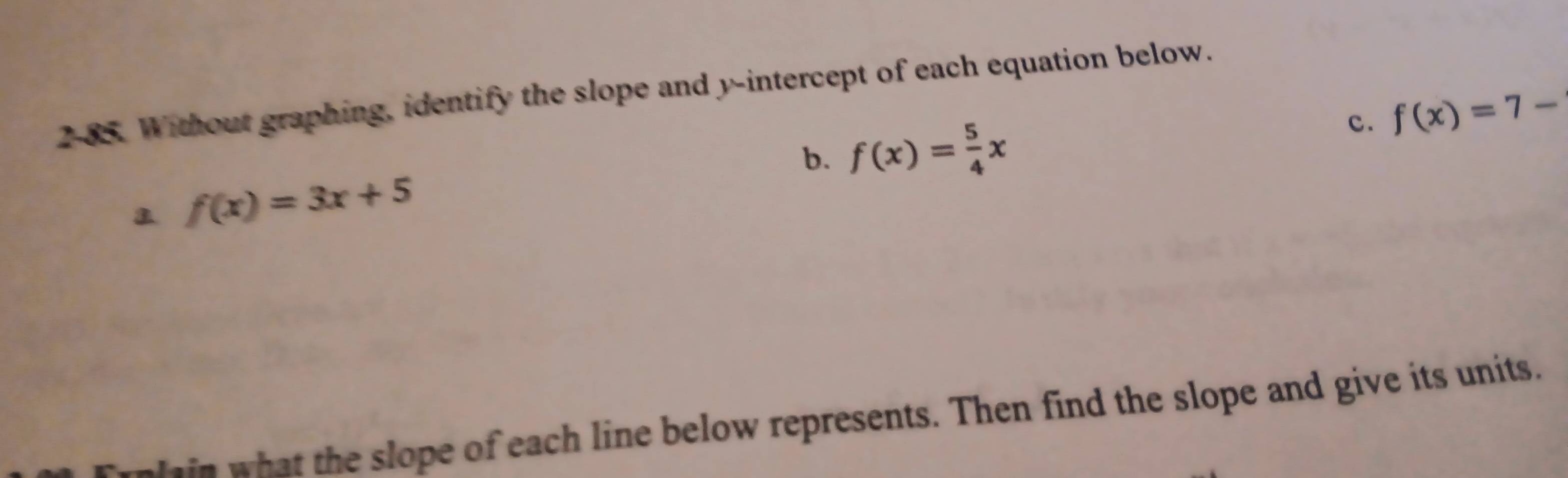 2-85. Without graphing, identify the slope and y-intercept of each equation below.
c. f(x)=7-
b. f(x)= 5/4 x
f(x)=3x+5
in what the slope of each line below represents. Then find the slope and give its units.