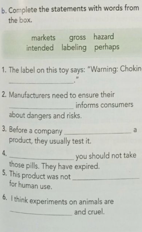 Complete the statements with words from 
the box. 
markets gross hazard 
intended labeling perhaps 
1. The label on this toy says: “Warning: Chokin 
_." 
2. Manufacturers need to ensure their 
_informs consumers 
about dangers and risks. 
3. Before a company_ 
a 
product, they usually test it. 
4. 
_you should not take 
those pills. They have expired. 
5. This product was not_ 
for human use. 
6. I think experiments on animals are 
_and cruel.