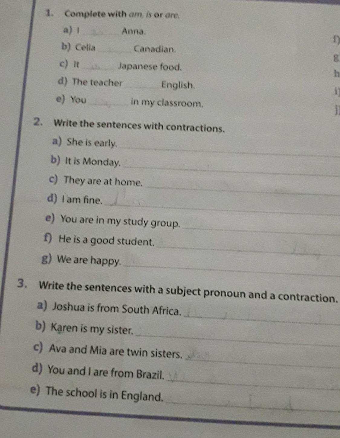 Complete with am, is or are. 
a) 1_ Anna. 
f) 
b) Celia_ Canadian. 
g 
c) n _Japanese food. h 
d) The teacher _English. 
i 
e) You_ in my classroom. 
1 
2. Write the sentences with contractions. 
_ 
a) She is early. 
_ 
b) It is Monday. 
_ 
c) They are at home. 
_ 
d) I am fine. 
_ 
e) You are in my study group. 
_ 
f) He is a good student. 
_ 
g) We are happy. 
3. Write the sentences with a subject pronoun and a contraction. 
_ 
a) Joshua is from South Africa. 
_ 
b) Karen is my sister. 
_ 
c) Ava and Mia are twin sisters. 
_ 
d) You and I are from Brazil. 
_ 
e) The school is in England.