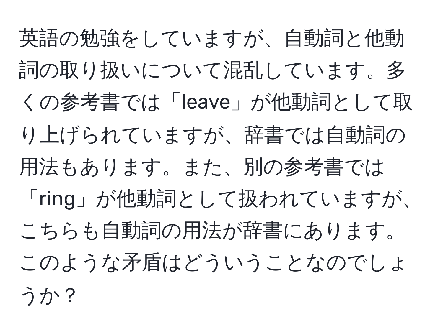 英語の勉強をしていますが、自動詞と他動詞の取り扱いについて混乱しています。多くの参考書では「leave」が他動詞として取り上げられていますが、辞書では自動詞の用法もあります。また、別の参考書では「ring」が他動詞として扱われていますが、こちらも自動詞の用法が辞書にあります。このような矛盾はどういうことなのでしょうか？