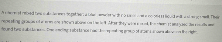 A chemist mixed two substances together: a blue powder with no smell and a colorless liquid with a strong smell. Their 
repeating groups of atoms are shown above on the left. After they were mixed, the chemist analyzed the results and 
found two substances. One ending substance had the repeating group of atoms shown above on the right.