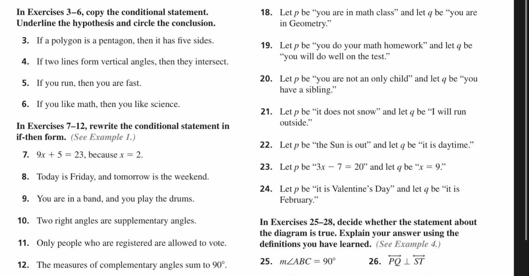 In Exercises 3-6, copy the conditional statement. 18. Let p be “you are in math class” and let q be “you are 
Underline the hypothesis and circle the conclusion. in Geometry.” 
3. If a polygon is a pentagon, then it has five sides. 
19. Let p be “you do your math homework” and let q be 
“you will do well on the test.” 
4. If two lines form vertical angles, then they intersect. 
5. If you run, then you are fast. 
20. Let p be “you are not an only child” and let q be “you 
have a sibling.” 
6. If you like math, then you like science. 
21. Let p be “it does not snow” and let q be “I will run 
In Exercises 7-12, rewrite the conditional statement in 
outside.” 
if-then form. (See Example 1.) 
22. Let p be “the Sun is out” and let q be “it is daytime.” 
7. 9x+5=23 , because x=2. 
23. Let p be “ 3x-7=20'' and let q be “. x=9 ” 
8. Today is Friday, and tomorrow is the weekend. 
24. Let p be “it is Valentine’s Day” and let q be “it is 
9. You are in a band, and you play the drums. February.” 
10. Two right angles are supplementary angles. In Exercises 25-28, decide whether the statement about 
the diagram is true. Explain your answer using the 
11. Only people who are registered are allowed to vote. definitions you have learned. (See Example 4.) 
12. The measures of complementary angles sum to 90°. 
25. m∠ ABC=90° 26. overleftrightarrow PQ⊥ overleftrightarrow ST