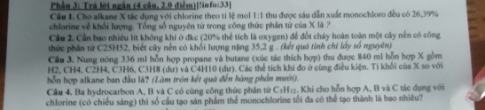 Phần 3: Trà lời ngắn (4 câu, 2.0 điểm)[!info:33] 
Câu 1. Cho alkane X tác dụng với chlorine theo ti lệ mol 1:1 thu được sáu dẫn xuất monochloro đều có 26, 39%
chlorine về khổi lượng. Tổng số nguyên từ trong công thức phân từ của X là ? 
Câu 2. Cần bao nhiêu lít không khí ở đkc (20% thể tích là oxygen) để đốt cháy hoàn toàn một cây nền có công 
thức phân từ C25H52, biết cây nến có khối lượng nặng 35, 2 g. (kết quá tính chỉ lấy số nguyên) 
Cầu 3. Nung nóng 336 ml hỗn hợp propane và butane (xúc tác thích hợp) thu được 840 mi hỗn hợp X gồm
H2, CH4, C2H4, C3H6, C3H8 (dư) và C4H10 (dự). Các thể tích khí đo ở cùng điều kiện. Ti khối của X so với 
hỗn hợp alkane ban đầu là? (Làm tròn kết quá đến hàng phần mưới). 
Cầu 4. Ba hydrocarbon A, B và C có cùng công thức phần tứ C_5H_12. Khi cho hỗn hợp A, B và C tác dụng với 
chlorine (có chiều sáng) thì số cầu tạo sản phẩm thể monochlorine tối đa có thể tạo thành là bao nhiêu?