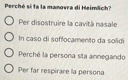 Perché si fa la manovra di Heimlich?
Per disostruire la cavità nasale
In caso di soffocamento da solidi
Perché la persona sta annegando
Per far respirare la persona