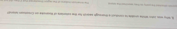 Why was John White unable to conduct a thorough search for the colonists of Roanoke on Croatoan Island? 
panish attacked the party as they searched the island. The American Indians of the region threatened that if they did n