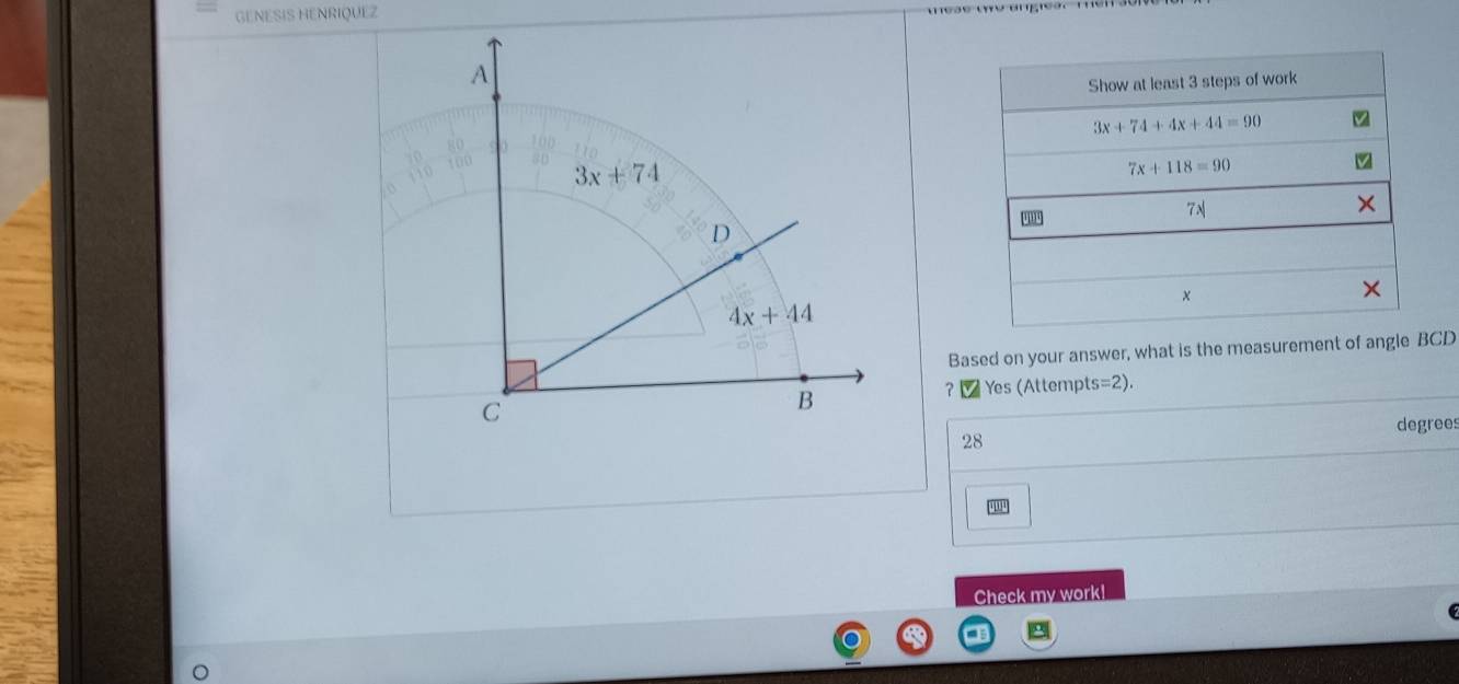 GENESIS HENRIQUEZ
Show at least 3 steps of work
3x+74+4x+44=90
7x+118=90
7N
×
Based on your answer, what is the measurement of angle BCD
? _ Yes (Attempts=2).
degrees
28
Check my work!