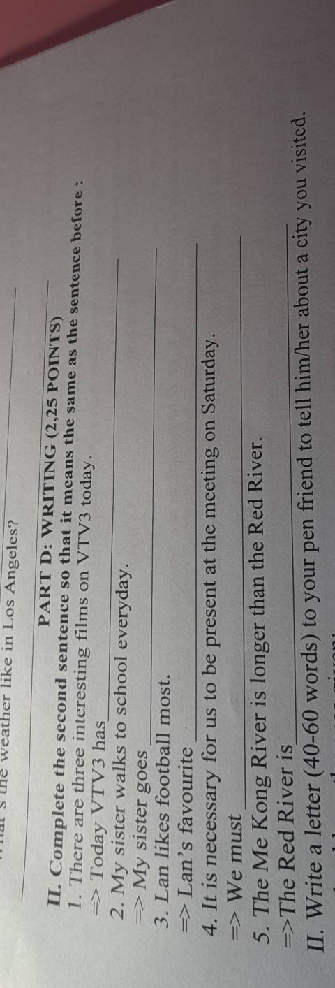 the weather like in Los Angeles? 
PART D: WRITING (2,25 POINTS) 
II. Complete the second sentence so that it means the same as the sentence before : 
1. There are three interesting films on VTV3 today. 
_ 
=> Today VTV3 has 
2. My sister walks to school everyday. 
_ 
=> My sister goes 
3. Lan likes football most. 
_ 
=> Lan’s favourite 
4. It is necessary for us to be present at the meeting on Saturday. 
=> We must_ 
5. The Me Kong River is longer than the Red River. 
=>The Red River is_ 
II. Write a letter (40-60 words) to your pen friend to tell him/her about a city you visited.