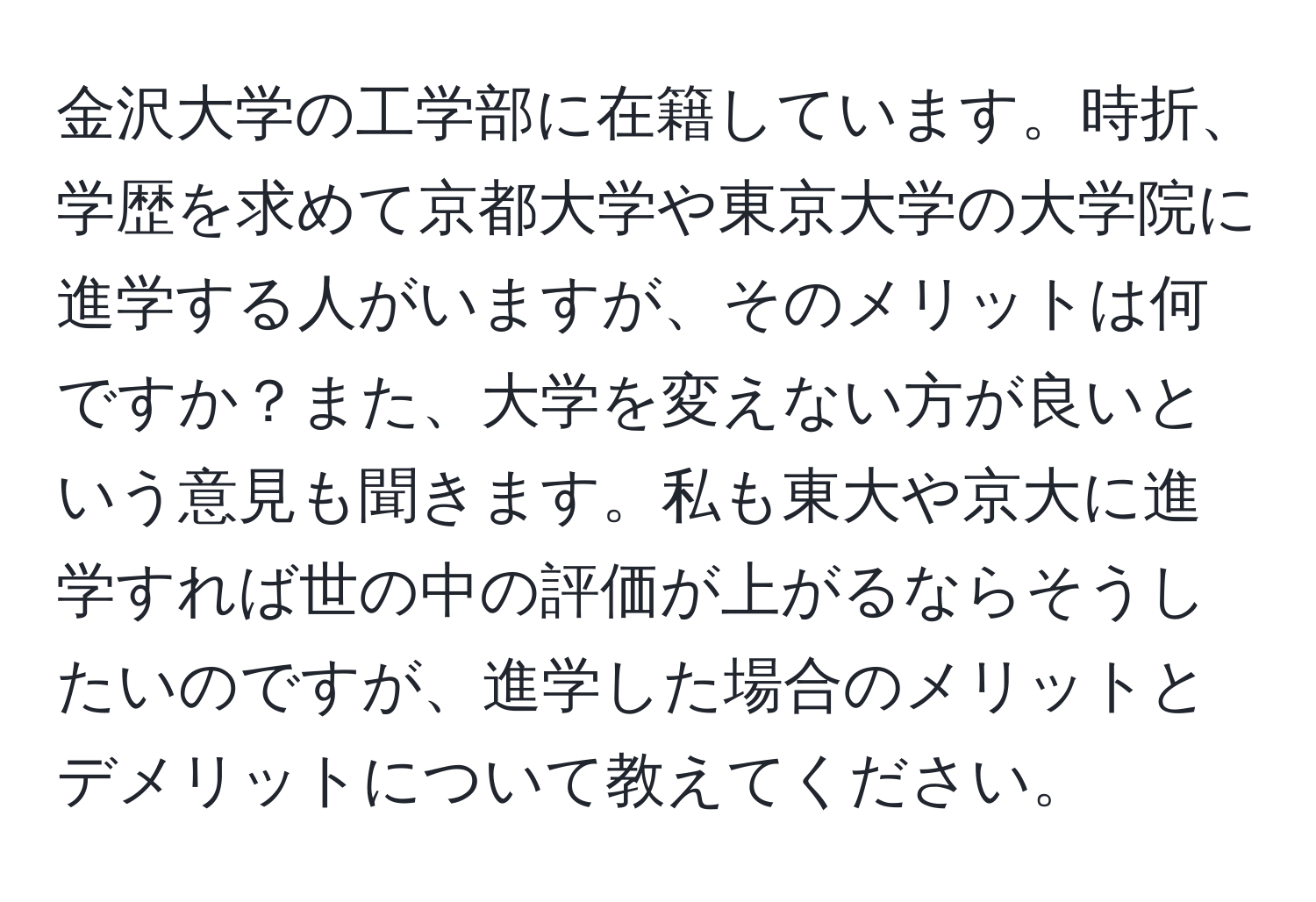 金沢大学の工学部に在籍しています。時折、学歴を求めて京都大学や東京大学の大学院に進学する人がいますが、そのメリットは何ですか？また、大学を変えない方が良いという意見も聞きます。私も東大や京大に進学すれば世の中の評価が上がるならそうしたいのですが、進学した場合のメリットとデメリットについて教えてください。