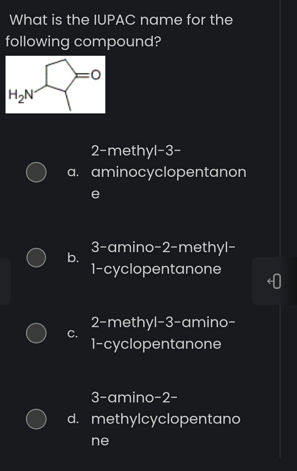 What is the IUPAC name for the
following compound?
H_2N=O
2-methyl -3 -
a. aminocyclopentanon
e
3-amino- 2 -methyl-
b.
1-cyclopentanone
2-methyl- 3 -amino-
C.
1-cyclopentanone
3-amino- 2 -
d. methylcyclopentano
ne