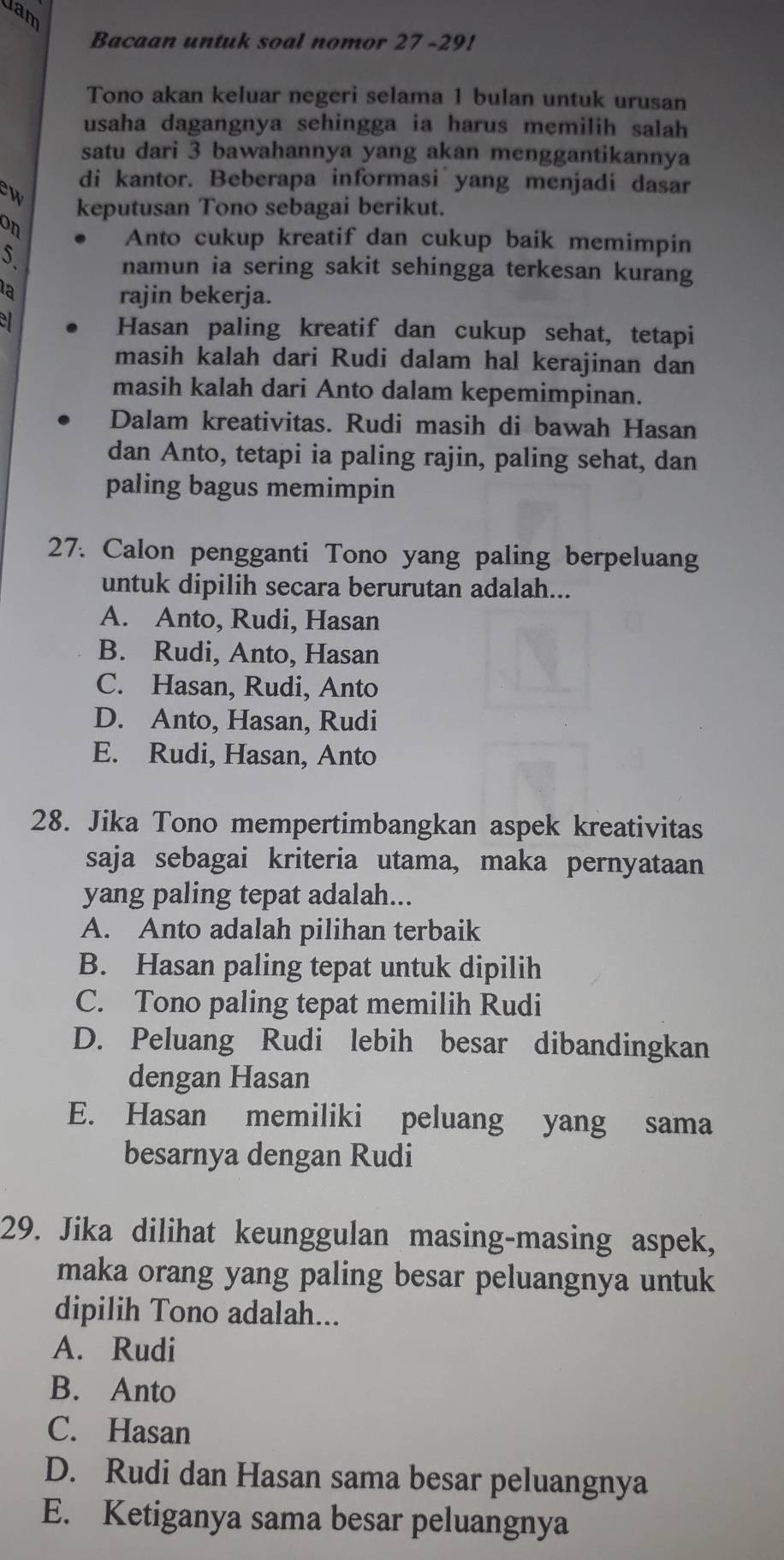 dam
Bacaan untuk soal nomor 27-29!
Tono akan keluar negeri selama 1 bulan untuk urusan
usaha dagangnya sehingga ia harus memilih salah
satu dari 3 bawahannya yang akan menggantikannya
di kantor. Beberapa informasi yang menjadi dasar
w keputusan Tono sebagai berikut.
on
Anto cukup kreatif dan cukup baik memimpin
5.
namun ia sering sakit sehingga terkesan kurang
la
rajin bekerja.
Hasan paling kreatif dan cukup sehat, tetapi
masih kalah dari Rudi dalam hal kerajinan dan
masih kalah dari Anto dalam kepemimpinan.
Dalam kreativitas. Rudi masih di bawah Hasan
dan Anto, tetapi ia paling rajin, paling sehat, dan
paling bagus memimpin
27. Calon pengganti Tono yang paling berpeluang
untuk dipilih secara berurutan adalah...
A. Anto, Rudi, Hasan
B. Rudi, Anto, Hasan
C. Hasan, Rudi, Anto
D. Anto, Hasan, Rudi
E. Rudi, Hasan, Anto
28. Jika Tono mempertimbangkan aspek kreativitas
saja sebagai kriteria utama, maka pernyataan
yang paling tepat adalah...
A. Anto adalah pilihan terbaik
B. Hasan paling tepat untuk dipilih
C. Tono paling tepat memilih Rudi
D. Peluang Rudi lebih besar dibandingkan
dengan Hasan
E. Hasan memiliki peluang yang sama
besarnya dengan Rudi
29. Jika dilihat keunggulan masing-masing aspek,
maka orang yang paling besar peluangnya untuk
dipilih Tono adalah...
A. Rudi
B. Anto
C. Hasan
D. Rudi dan Hasan sama besar peluangnya
E. Ketiganya sama besar peluangnya