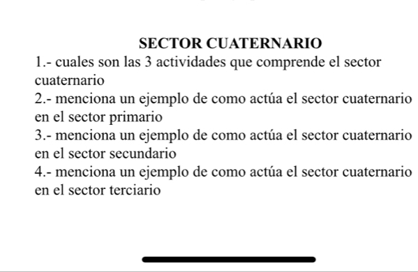 SECTOR CUATERNARIO 
1.- cuales son las 3 actividades que comprende el sector 
cuaternario 
2.- menciona un ejemplo de como actúa el sector cuaternario 
en el sector primario 
3.- menciona un ejemplo de como actúa el sector cuaternario 
en el sector secundario 
4.- menciona un ejemplo de como actúa el sector cuaternario 
en el sector terciario