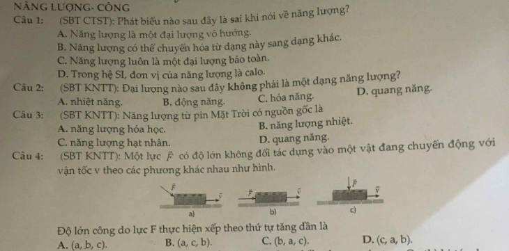 NẵNG LượNG- CÔNG
Câu 1: (SBT CTST): Phát biểu nào sau đây là sai khi nói về năng lượng?
A. Năng lượng là một đại lượng vô hướng.
B. Năng lượng có thể chuyển hóa từ dạng này sang dạng khác.
C. Năng lượng luôn là một đại lượng bảo toàn.
D. Trong hệ SI, đơn vị của năng lượng là calo.
Câu 2: (SBT KNTT): Đại lượng nào sau đây không phải là một dạng năng lượng?
A. nhiệt năng. B. động năng. C. hóa năng. D. quang năng.
Câu 3: (SBT KNTT): Năng lượng từ pin Mặt Trời có nguồn gốc là
A. năng lượng hóa học.
B. năng lượng nhiệt.
C. năng lượng hạt nhân. D. quang năng.
Câu 4: (SBT KNTT): Một lực F có độ lớn không đổi tác dụng vào một vật đang chuyến động với
vận tốc v theo các phương khác nhau như hình.
j
a)
Độ lớn công do lực F thực hiện xếp theo thứ tự tăng dần là
A. (a,b,c). B. (a,c,b). C. (b,a,c). D. (c,a,b).