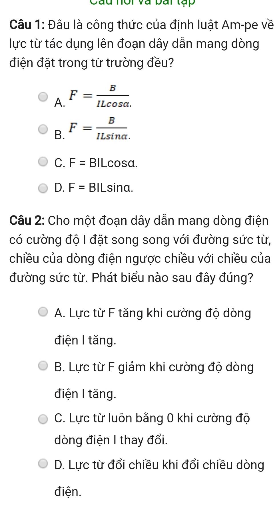 Cầu hôi và bai tạp
Câu 1: Đâu là công thức của định luật Am-pe về
lực từ tác dụng lên đoạn dây dẫn mang dòng
điện đặt trong từ trường đều?
A. F= B/ILcos alpha . 
B. F= B/ILsin alpha . 
C. F= BILcosa.
D. F= BILsina.
Câu 2: Cho một đoạn dây dẫn mang dòng điện
có cường độ I đặt song song với đường sức từ,
chiều của dòng điện ngược chiều với chiều của
đường sức từ. Phát biểu nào sau đây đúng?
A. Lực từ F tăng khi cường độ dòng
điện I tăng.
B. Lực từ F giảm khi cường độ dòng
điện I tăng.
C. Lực từ luôn bằng 0 khi cường độ
dòng điện I thay đổi.
D. Lực từ đổi chiều khi đổi chiều dòng
điện.