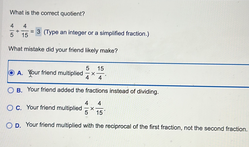 What is the correct quotient?
 4/5 + 4/15 =3 (Type an integer or a simplified fraction.)
What mistake did your friend likely make?
A. Your friend multiplied  5/4 *  15/4 .
B. Your friend added the fractions instead of dividing.
C. Your friend multiplied  4/5 *  4/15 .
D. Your friend multiplied with the reciprocal of the first fraction, not the second fraction.