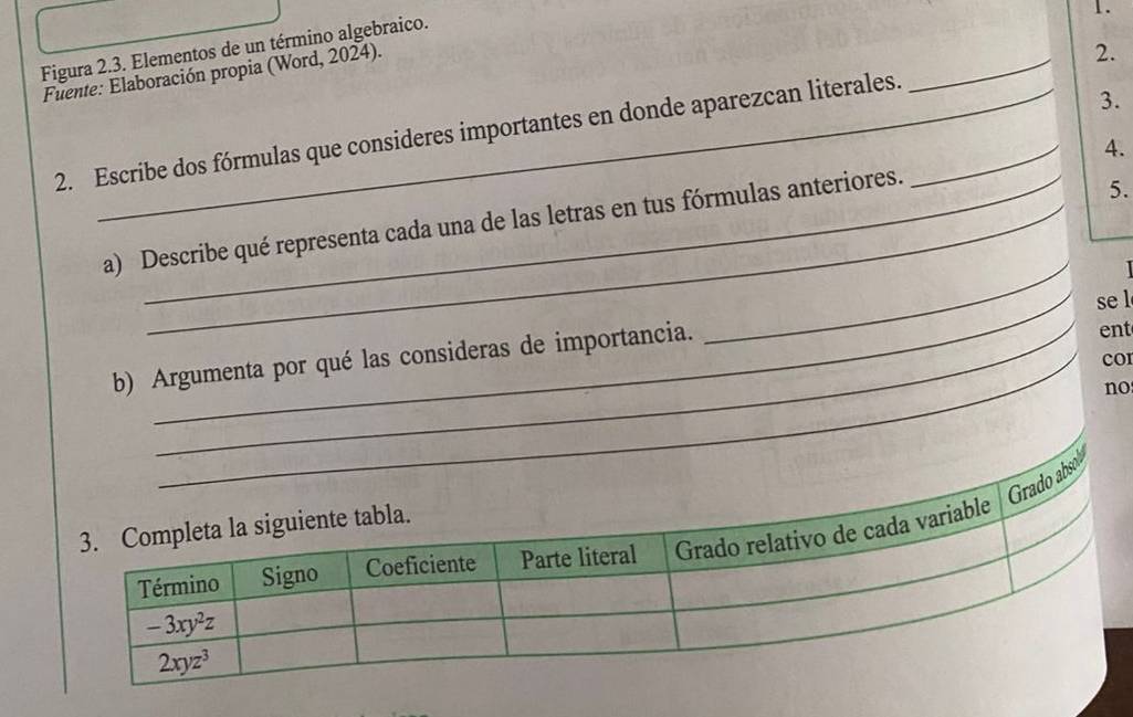 Figura 2.3. Elementos de un término algebraico.
Fuente: Elaboración propia (Word, 2024).
2.
2. Escribe dos fórmulas que consideres importantes en donde aparezcan literales._
_
3.
4.
_
a) Describe qué representa cada una de las letras en tus fórmulas anteriores.
5.
a
_se l
b) Argumenta por qué las consideras de importancia. ent
cor
no
absob