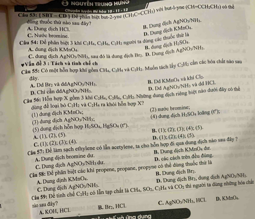 NGUYẾN TRUNG HƯNG
Chuyên luyện thi hóa 10-11-12
Câu 53:  SBT - CD  Để phân biệt but-2-yne (CH_3C=CCH_3) với but-l-yne (CH=CCH_2CH_3) có thể
dùng thuốc thử nào sau đây?
A. Dung dịch HCl.
B. Dung dịch AgNO_3/NH_3.
C. Nước bromine.
D. Dung dịch KMnO_4.
Câu 54: Để phân biệt 3 khí C_2H_4,C_2H_6,C_2H_2 người ta dùng các thuốc thử là
A. dung dịch KMnO₄.
B. dung dịch H_2SO_4.
C. dung dịch AgNO_3/NH_3 , sau đó là dung dịch Br_2. D. Dung dịch AgNO_3/NH_3.
Vấn đề 3 : Tách và tinh chế ch
Câu 55: Có một hỗn hợp khí gồm CH_4,C_2H_4 và C_2H_2. Muốn tách lấy C_2H_2 cần các hóa chất nào sau
đây. và khí Cl_2.
A. Dd Br_2 và ddAgNO_3/NH_3.
B. Dd KMr ()
D. Chỉ cần de dAgNO_3/NH_3. D. Dd AgNO_3/NH_3 và dd HCl.
Câu 56: Hỗn hợp X gồm 3 khí C_2H_4,C_2H_6,C_2H_2. Những dung dịch riêng biệt nào dưới đây có thể
dùng để loại bỏ C_2H_2 và C_2H_4 ra khỏi hỗn hợp X?
(2) nước bromine;
(1) dung dịch KMnO₄; loãng (t^o);
(3) dung dịch AgNO_3/NH_3 (4) dung djch H_2SO_4
(5) dung dịch hỗn hợp H_2SO_4,HgSO_4(t°).
A. (1), (2), (5). B. (1); (2); (3); (4); (5).
C. (1); (2); (3); (4). D. (1); (2); (4); (5).
Câu 57: Để làm sạch ethylene có lẫn acetylene, ta cho hỗn hợp đi qua dung dịch nào sau đây ?
A. Dung dịch bromine dư. B. Dung dịch KMnO₄ dư.
C. Dung dịch AgNO_3/NH_3 du. D. các cách trên đều đúng.
Câu 58: Để phân biệt các khí propene, propane, propyne có thể dùng thuốc thử là
B. Dung dịch Br_2.
A. Dung dịnh KMnO₄.
C. Dung dịch AgNO_3/NH_3. D. Dung dịch Br_2 , dung dịch AgNO_3/NH_3.
Câu 59: Để tinh chế C_2H_2 có lẫn tạp chất là CH_4 SO_2,C_2H_4 và CO_2 thì người ta dùng những hóa chất
nào sau đây?
A. KOH, HCl. B. Br₂, HCl. C. AgNO_3/NH_3 , HCl. D. KMn O_4.
vhế và ứng dung