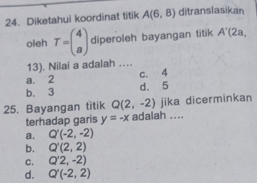 Diketahui koordinat titik A(6,8) ditranslasikan
oleh T=beginpmatrix 4 aendpmatrix diperoleh bayangan titik A'(2a,
13). Nilai a adalah ….
a. 2 c. 4
b. 3 d. 5
25. Bayangan titik Q(2,-2) jika dicerminkan
terhadap garis y=-x adalah ....
a. Q'(-2,-2)
b. Q'(2,2)
C. Q'2,-2)
d. Q'(-2,2)