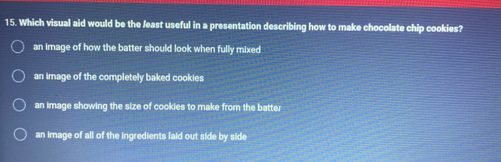 Which visual aid would be the /east useful in a presentation describing how to make chocolate chip cookies?
an image of how the batter should look when fully mixed
an image of the completely baked cookies
an image showing the size of cookies to make from the batter
an image of all of the ingredients laid out side by side