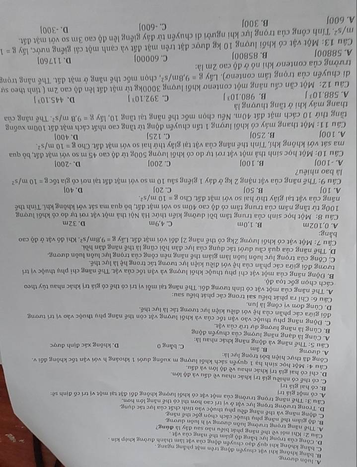 A. luôn dương.
B. bằng không khi vật chuyển động trên mặt phẳng ngang
C. bằng không khi quỹ đạo chuyến động của vật làm thành đường khép kín .
D. Công của trong lực bằng độ giảm thể năng của vật .
Câu 2: Khi nói về thể năng phát biểu nào sau đây là đúng?
A. Thế năng trọng trường luôn dương vì h luôn dương
B. độ giảm thể năng phụ thuộc cách chọn gốc thế năng
C. động năng và thể năng đều phụ thuộc vào tính chất của lực tác dụng,
D. Trong trường trọng lực vật ở vị trí cao hơn thì có thế năng lớn hơn.
Câu 3: Thế năng trọng trường của một vật có khối lượng không đối đặt tại một vị trí cố định sẽ:
A. có một giá trị
B. có hai giá trị
C. có thể có nhiều giá trị khác nhau về dấu và độ lớn.
D. chỉ có hai giá trị khác nhau về độ lớn và dấu.
Câu 4: Một học sinh hạ 1 quyền sách khối lượng m xuống dưới 1 khoảng h với vận tốc không đối v.
Công đã thực hiện bởi trọng lực là:
A. dương B. âm C. bằng 0
Câu 5: Thế năng và động năng khác nhau là: D. không xác định được
A. Cùng là dạng năng lượng của chuyển động
B. Cùng là năng lượng dự trữ của vật.
C. Động năng phụ thuộc vào vận tốc của và khối lượng vật còn thế năng phụ thuộc vào vị trí tương
đối giữa các phần của hệ với điều kiện lực tương tác là lực thể.
D. Cùng đơn vị công là Jun.
Câu 6: Chỉ ra phát biểu sai trong các phát biểu sau:
A. Thế năng của một vật có tính tương đối. Thế năng tại mỗi vị trí có thể có giá trị khác nhau tủy theo
cách chọn gốc tọa độ.
B. Động năng của một vật chỉ phụ thuộc khối lượng và vận tốc của vật. Thế năng chỉ phụ thuộc vị trí
tương đối giữa các phần của hệ với điều kiện lực tương tác trong hệ là lực thế.
C. Công của trọng lực luôn luôn làm giảm thế năng nên công của trọng lực luôn luôn dương.
D. Thế năng của quả cầu dưới tác dụng của lực đàn hồi cũng là thể năng đàn hồi.
*  Cầu 7: Một vật có khối lượng 2kg có thế năng 2) đối với mặt đất. Lấy g=9,8m/s^2
bằng:  Khi đó vật ở độ cao
A. 0,102m B. 1,0m C. 4,9m D. 32m
Câu 8: Một học sinh của trung tâm bồi dưỡng kiến thức Hà Nội thả một vật rơi tự do có khối lượng
100g từ tầng năm của trung tâm có độ cao 40m so với mặt đất, bỏ qua ma sát với không khí. Tính thế
năng của vật tại giây thứ hai so với mặt đất. Cho g=10m/s^2.
A. 10J B. 50J C. 20J D. 40]
Câu 9: Thế năng của vật nặng 2 kg ở đây 1 giếng sâu 10 m so với mặt đất tại nơi cỏ gia tốc g=10m/s^2
là bao nhiêu?
A. -100J B. 100J C. 200J D. -200]
Câu 10: Một học sinh thả một vật rơi tự do có khối lượng 500g từ độ cao 45 m so với mặt đất, bỏ qua
ma sát với không khí, Tính thể năng của vật tại giây thứ hai so với mặt đất. Cho g=10m/s^2.
A. 100J B. 250J C. 125J D. 400J
Câu 11: Một thang máy có khối lượng 1 tấn chuyến động từ tầng cao nhất cách mặt đất 100m xuống
tăng thứ 10 cách mặt đất 40m. Nếu chọn mốc thế năng tại tầng 10, lấy g=9.8m/s^2. Thế năng của
thang máy khí ở tầng thượng là
A. 588.10^3J B. 980.10^3J C. 392.10^3J D. 445.10^3J
Câu 12: Một cần cấu nâng một contenơ khối lượng 3000kg từ mặt đất lên độ cao 2m ( tỉnh theo sự
di chuyển của trọng tâm contenơ). Lấy g=9,8m/s^2 , chọn mốc thế năng ở mặt đất. Thế năng trọng
trường của contenơ khi nó ở độ cao 2m là:
A. 58800J B. 85800J C. 60000] D. 11760]
Câu 13: Một vật có khối lượng 10 kg được đặt trên mặt đất và cạnh một cái giếng nước, lấy g=1
m/s^2 C. Tính công của trọng lực khi người di chuyến từ đảy giếng lên độ cao 3m so với mặt đất.
A. 600J B. 300J C. -600J D. -300]