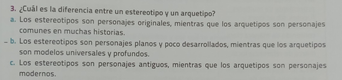 ¿Cuál es la diferencia entre un estereotipo y un arquetipo?
a. Los estereotipos son personajes originales, mientras que los arquetipos son personajes
comunes en muchas historias.
- b. Los estereotipos son personajes planos y poco desarrollados, mientras que los arquetipos
son modelos universales y profundos.
c. Los estereotipos son personajes antiguos, mientras que los arquetipos son personajes
modernos.