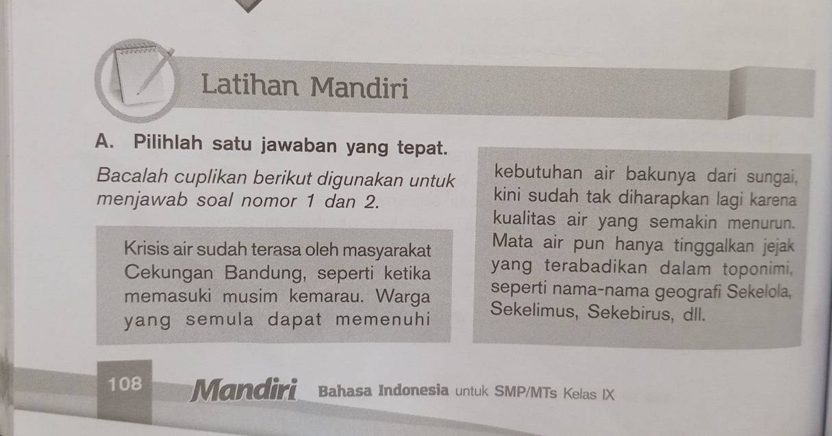 Latihan Mandiri 
A. Pilihlah satu jawaban yang tepat. 
Bacalah cuplikan berikut digunakan untuk kebutuhan air bakunya dari sungai. 
menjawab soal nomor 1 dan 2. 
kini sudah tak diharapkan lagi karena 
kualitas air yang semakin menurun. 
Krisis air sudah terasa oleh masyarakat Mata air pun hanya tinggalkan jejak 
Cekungan Bandung, seperti ketika yang terabadikan dalam toponimi, 
seperti nama-nama geografi Sekelola, 
memasuki musim kemarau. Warga Sekelimus, Sekebirus, dll. 
yang semula dapat memenuhi
108 Mandiri Bahasa Indonesia untuk SMP/MTs Kelas IX