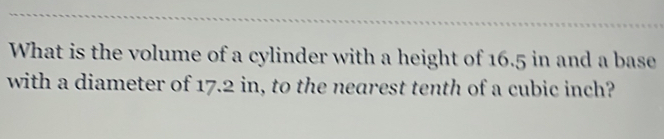 What is the volume of a cylinder with a height of 16.5 in and a base 
with a diameter of 17.2 in, to the nearest tenth of a cubic inch?