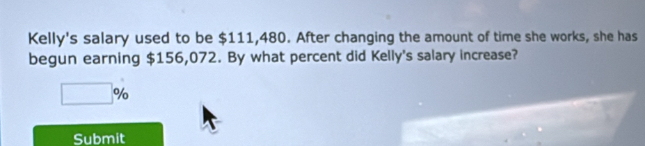 Kelly's salary used to be $111,480. After changing the amount of time she works, she has 
begun earning $156,072. By what percent did Kelly's salary increase?
□ %
Submit