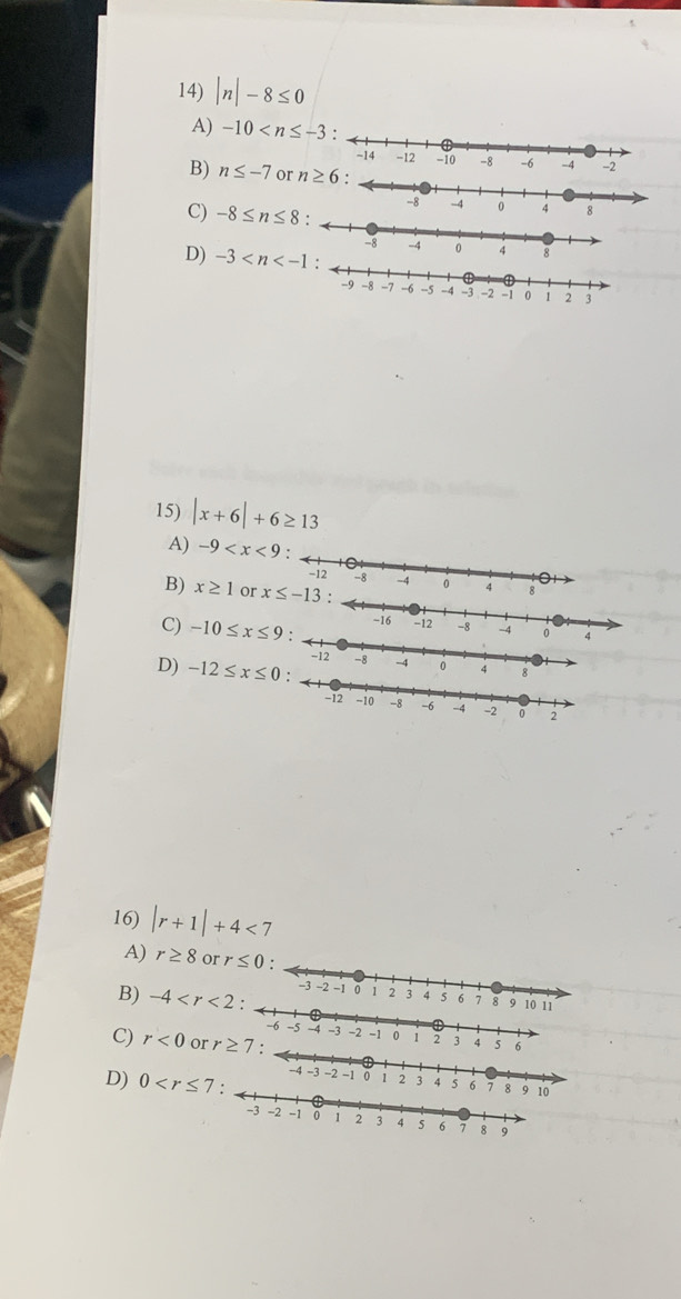 |n|-8≤ 0
A) -10
B) n≤ -7 or
C) -8≤ n≤ 8
D) -3
15) |x+6|+6≥ 13
A) -9
B) x≥ 1 or
C) -10≤ x≤ 9:
D) -12≤ x≤ 0
16) |r+1|+4<7</tex>
A) r≥ 8orr≤ 0:
B) -4
C) r<0</tex> or 
4 5
D) 0