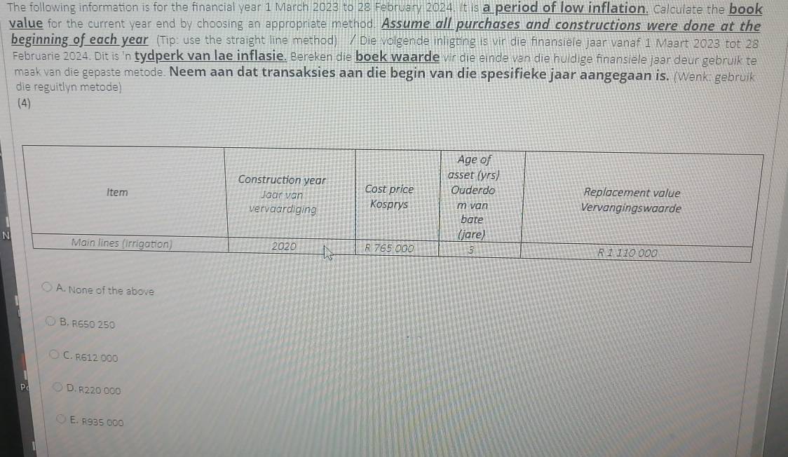 The following information is for the financial year 1 March 2023 to 28 February 2024. It is a period of low inflation. Calculate the book
value for the current year end by choosing an appropriate method. Assume all purchases and constructions were done at the
beginning of each year (Tip: use the straight line method) / Die volgende inligting is vir die finansiele jaar vanaf 1 Maart 2023 tot 28
Februarie 2024. Dit is 'n tydperk van lae inflasie. Bereken die boek waarde vir die einde van die huldige finansiele jaar deur gebruik te
maak van die gepaste metode. Neem aan dat transaksies aan die begin van die spesifieke jaar aangegaan is. (Wenk: gebruik
die reguitlón metode)
(4)
N
A. None of the above
B. R650 250
C. R612 000
D. R220 000
E. R935 000