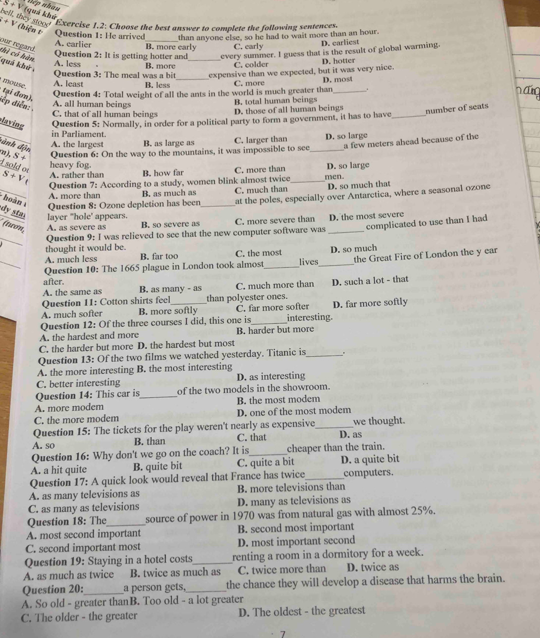 nệp nhau
S+V (quá khú
bell, they stood Exercise 1.2: Choose the best answer to complete the following sentences.
□ +V (hiện t Question 1: He arrived _than anyone else, so he had to wait more than an hour.
A. earlier D. earliest
B. more early C. early
our regard. thì có hàn
Question 2: It is getting hotter and every summer. I guess that is the result of global warming.
quá khứ
A. less B. more _C. colder D. hotter
Question 3: The meal was a bit expensive than we expected, but it was very nice.
A. least B. less _C. more D. most
mouse. tại đơn),
Question 4: Total weight of all the ants in the world is much greater than_ .
iếp diễn:
A. all human beings B. total human beings
C. that of all human beings D. those of all human beings
number of seats
laying Question 5: Normally, in order for a political party to form a government, it has to have_
in Parliament.
A. the largest B. as large as C. larger than D. so large
đ nh độn n), S + Question 6: On the way to the mountains, it was impossible to see_ a few meters ahead because of the
heavy fog.
sold ou S+V A. rather than B. how far C. more than _D. so large
Question 7: According to a study, women blink almost twice men.
A. more than B. as much as C. much than D. so much that
* hoàn Question 8: Ozone depletion has been_ at the poles, especially over Antarctica, where a seasonal ozone
dy sta layer "hole' appears. D. the most severe
(twơn, A. as severe as B. so severe as C. more severe than_
_
Question 9: I was relieved to see that the new computer software was complicated to use than I had
thought it would be.
_
A. much less B. far too C. the most D. so much
Question 10: The 1665 plague in London took almost_ lives_ the Great Fire of London the y ear
after.
A. the same as B. as many - as C. much more than D. such a lot - that
Question 11: Cotton shirts feel than polyester ones.
A. much softer B. more softly C. far more softer D. far more softly
Question 12: Of the three courses I did, this one is _interesting.
A. the hardest and more B. harder but more
C. the harder but more D. the hardest but most
Question 13: Of the two films we watched yesterday. Titanic is_ .
A. the more interesting B. the most interesting
C. better interesting D. as interesting
Question 14: This car is_ of the two models in the showroom.
A. more modem B. the most modem
C. the more modem D. one of the most modem
Question 15: The tickets for the play weren't nearly as expensive_ we thought.
A. so B. than C. that D. as
Question 16: Why don't we go on the coach? It is_ cheaper than the train.
A. a hit quite B. quite bit C. quite a bit D. a quite bit
Question 17: A quick look would reveal that France has twice_ computers.
A. as many televisions as B. more televisions than
C. as many as televisions D. many as televisions as
Question 18: The_ source of power in 1970 was from natural gas with almost 25%.
A. most second important B. second most important
C. second important most D. most important second
Question 19: Staying in a hotel costs_ renting a room in a dormitory for a week.
A. as much as twice B. twice as much as C. twice more than D. twice as
Question 20:_ a person gets,_ the chance they will develop a disease that harms the brain.
A. So old - greater thanB. Too old - a lot greater
C. The older - the greater D. The oldest - the greatest
7