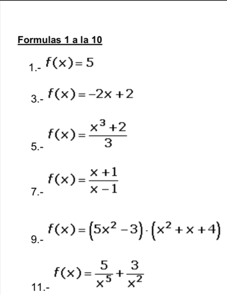 Formulas 1 a la 10 
1.- f(x)=5
3.- f(x)=-2x+2
5.- f(x)= (x^3+2)/3 
7.- f(x)= (x+1)/x-1 
9.- f(x)=(5x^2-3)· (x^2+x+4)
11.- f(x)= 5/x^5 + 3/x^2 